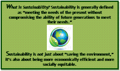 Text Box: What is Sustainability? Sustainability is generally defined as “meeting the needs of the present without compromising the ability of future generations to meet their needs.” Sustainability is not just about “saving the environment,” it’s also about being more economically efficient and more socially equitable. 